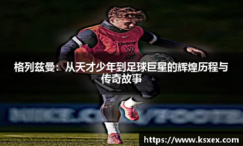 格列兹曼:从天才少年到足球巨星的辉煌历程与传奇故事